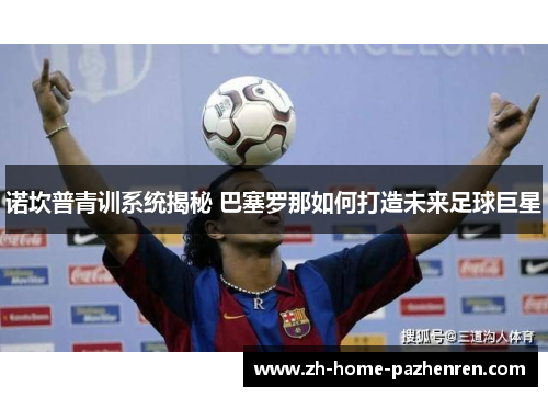 诺坎普青训系统揭秘 巴塞罗那如何打造未来足球巨星 诺坎普青训系统揭秘 巴塞罗那如何打造未来足球巨星