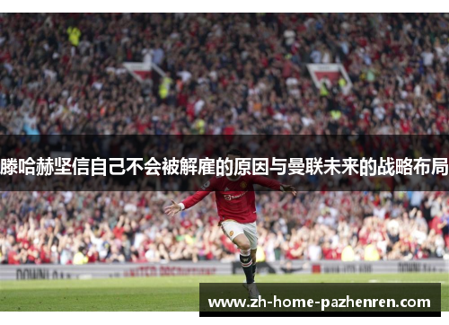 滕哈赫坚信自己不会被解雇的原因与曼联未来的战略布局 滕哈赫坚信自己不会被解雇的原因与曼联未来的战略布局