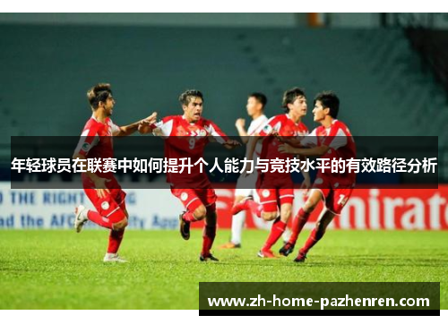 年轻球员在联赛中如何提升个人能力与竞技水平的有效路径分析 年轻球员在联赛中如何提升个人能力与竞技水平的有效路径分析