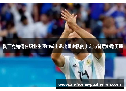 陶菲克如何在职业生涯中做出退出国家队的决定与背后心路历程 陶菲克如何在职业生涯中做出退出国家队的决定与背后心路历程