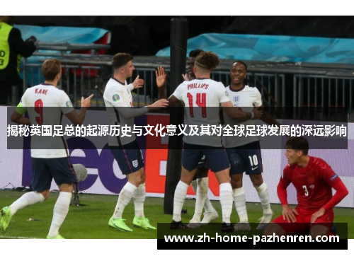 揭秘英国足总的起源历史与文化意义及其对全球足球发展的深远影响 揭秘英国足总的起源历史与文化意义及其对全球足球发展的深远影响