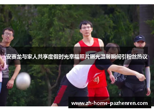 安赛龙与家人共享度假时光幸福照片曝光温馨瞬间引粉丝热议 安赛龙与家人共享度假时光幸福照片曝光温馨瞬间引粉丝热议