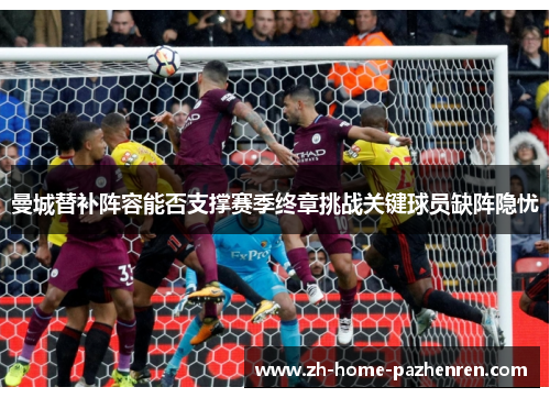 曼城替补阵容能否支撑赛季终章挑战关键球员缺阵隐忧