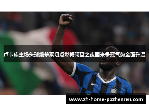 卢卡库主场头球绝杀莱切点燃梅阿查之夜国米争冠气势全面升温