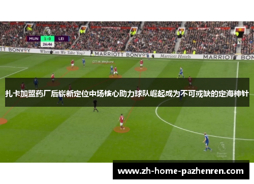 扎卡加盟药厂后崭新定位中场核心助力球队崛起成为不可或缺的定海神针