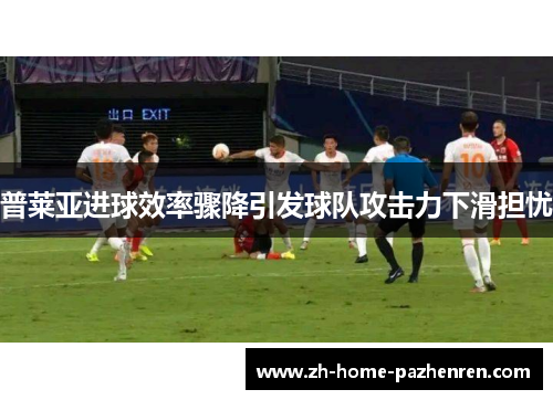 普莱亚进球效率骤降引发球队攻击力下滑担忧