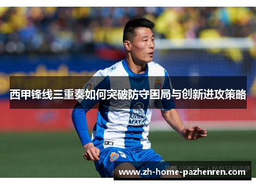 西甲锋线三重奏如何突破防守困局与创新进攻策略