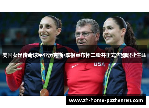 美国女足传奇球星亚历克斯·摩根宣布怀二胎并正式告别职业生涯